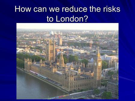How can we reduce the risks to London?. Learning Objectives To understand what are the realistic risks to London To begin to understand what can be done.