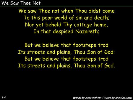 We Saw Thee Not 1-4 We saw Thee not when Thou didst come To this poor world of sin and death; Nor yet beheld Thy cottage home, In that despised Nazareth;