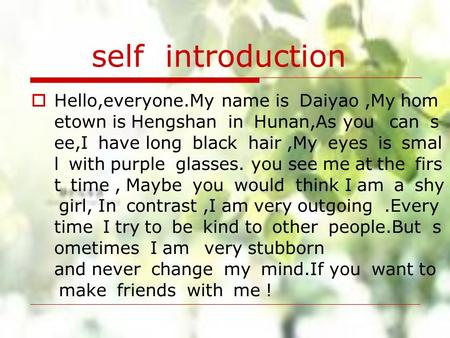 Self introduction Hello,everyone.My name is  Daiyao ,My hometown is Hengshan  in  Hunan,As you   can  see,I  have long  black  hair ,My  eyes  is  small  with purple  glasses. you see me at the  first  time , Maybe  you  would  think I am  a  shy girl, In