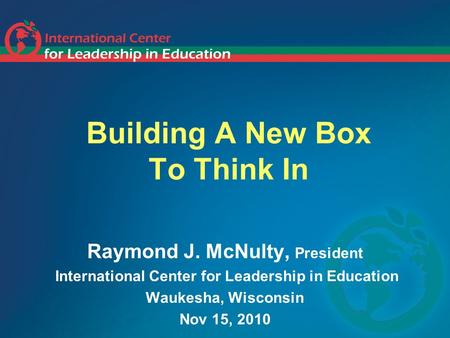 Building A New Box To Think In Raymond J. McNulty, President International Center for Leadership in Education Waukesha, Wisconsin Nov 15, 2010.