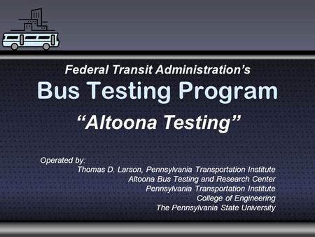 Bus Testing Program Operated by: Thomas D. Larson, Pennsylvania Transportation Institute Altoona Bus Testing and Research Center Pennsylvania Transportation.