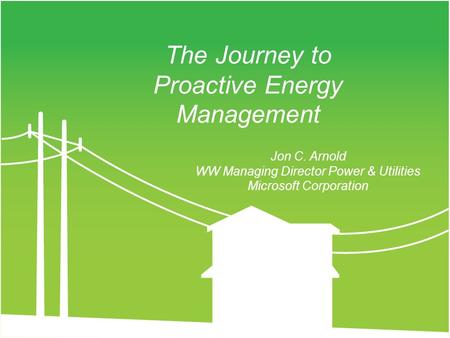 Jon C. Arnold WW Managing Director Power & Utilities Microsoft Corporation The Journey to Proactive Energy Management.