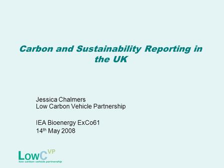 Carbon and Sustainability Reporting in the UK Jessica Chalmers Low Carbon Vehicle Partnership IEA Bioenergy ExCo61 14 th May 2008.