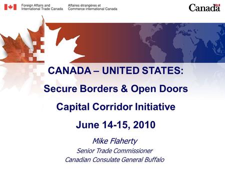 CANADA – UNITED STATES: Secure Borders & Open Doors Capital Corridor Initiative June 14-15, 2010 Mike Flaherty Senior Trade Commissioner Canadian Consulate.