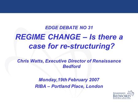 EDGE DEBATE NO 31 REGIME CHANGE – Is there a case for re-structuring? Chris Watts, Executive Director of Renaissance Bedford Monday,19th February 2007.