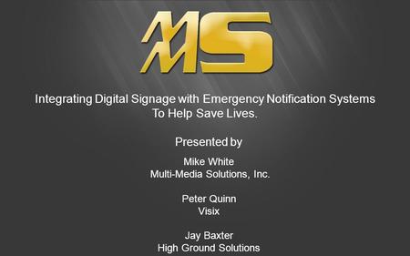 Integrating Digital Signage with Emergency Notification Systems To Help Save Lives. Presented by Mike White Multi-Media Solutions, Inc. Peter Quinn Visix.