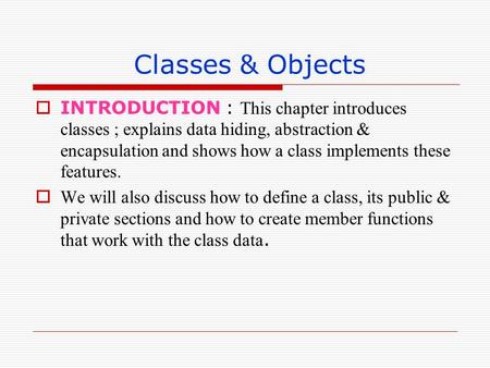 Classes & Objects INTRODUCTION : This chapter introduces classes ; explains data hiding, abstraction & encapsulation and shows how a class implements these.