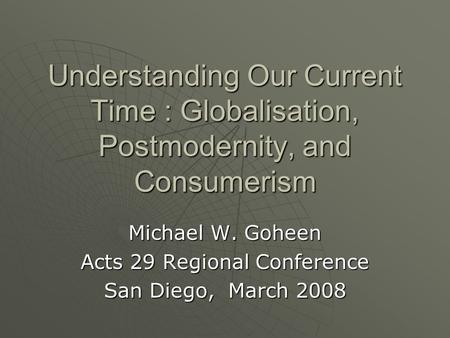 Understanding Our Current Time : Globalisation, Postmodernity, and Consumerism Michael W. Goheen Acts 29 Regional Conference San Diego, March 2008.