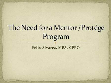 Felix Alvarez, MPA, CPPO. What is a Mentor/Protégé Why the need and benefits of participating? Possible Activities Open Discussion Next Steps Questions.