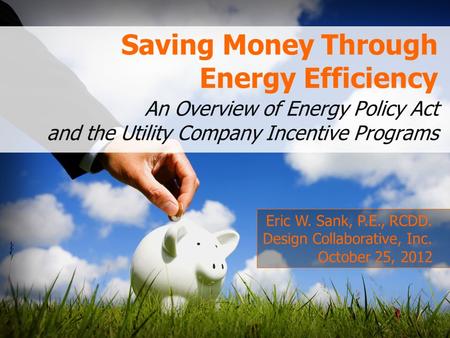 Saving Money Through Energy Efficiency An Overview of Energy Policy Act and the Utility Company Incentive Programs Eric W. Sank, P.E., RCDD. Design Collaborative,