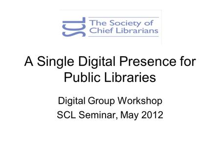 A Single Digital Presence for Public Libraries Digital Group Workshop SCL Seminar, May 2012.