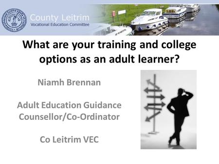 What are your training and college options as an adult learner? Niamh Brennan Adult Education Guidance Counsellor/Co-Ordinator Co Leitrim VEC.