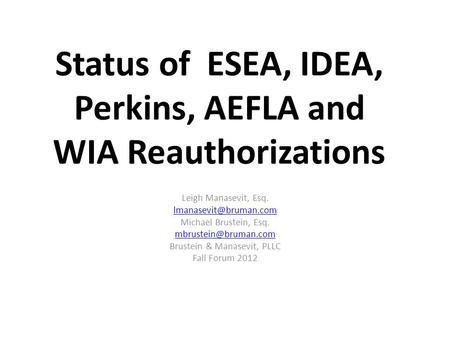 Status of ESEA, IDEA, Perkins, AEFLA and WIA Reauthorizations Leigh Manasevit, Esq. Michael Brustein, Esq. Brustein.