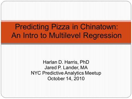 Harlan D. Harris, PhD Jared P. Lander, MA NYC Predictive Analytics Meetup October 14, 2010 Predicting Pizza in Chinatown: An Intro to Multilevel Regression.