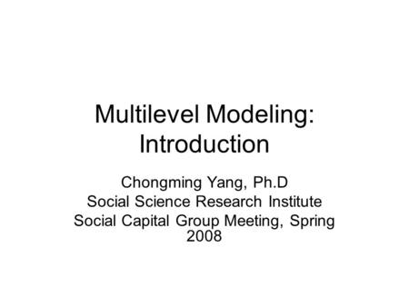 Multilevel Modeling: Introduction Chongming Yang, Ph.D Social Science Research Institute Social Capital Group Meeting, Spring 2008.