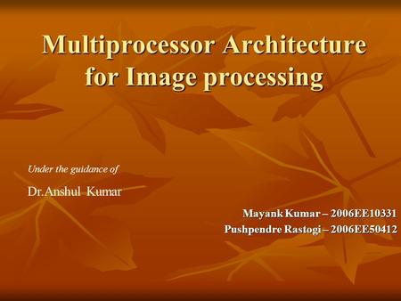 Multiprocessor Architecture for Image processing Mayank Kumar – 2006EE10331 Pushpendre Rastogi – 2006EE50412 Under the guidance of Dr.Anshul Kumar.