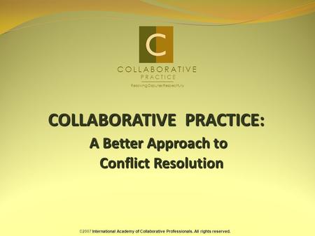 COLLABORATIVE PRACTICE: A Better Approach to Conflict Resolution ©2007 International Academy of Collaborative Professionals. All rights reserved. COLLABORATIVE.