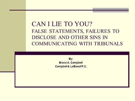 CAN I LIE TO YOU? FALSE STATEMENTS, FAILURES TO DISCLOSE AND OTHER SINS IN COMMUNICATING WITH TRIBUNALS By: Bruce A. Campbell Campbell & LeBoeuf P.C.