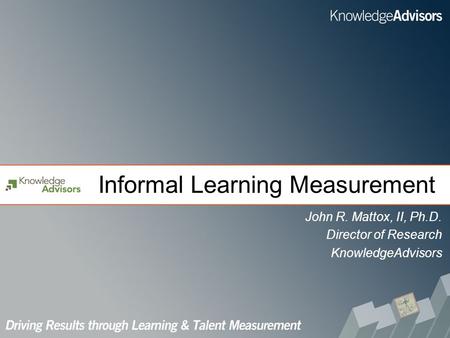 Informal Learning Measurement John R. Mattox, II, Ph.D. Director of Research KnowledgeAdvisors.