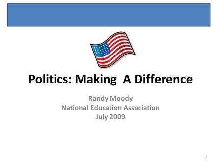 Politics: Making A Difference Randy Moody National Education Association July 2009 1.