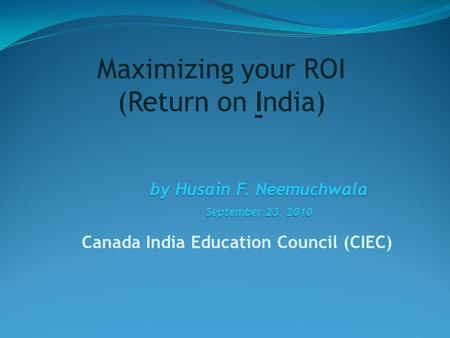 Canada India Education Council (CIEC) by Husain F. Neemuchwala September 23, 2010 Maximizing your ROI (Return on India)
