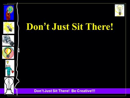 Dont Just Sit There! Be Creative!!! Don t Just Sit There!