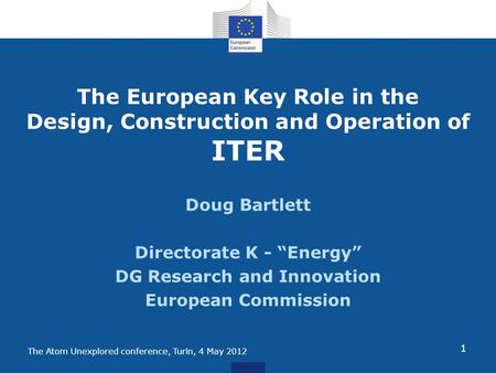 The Atom Unexplored conference, Turin, 4 May 2012 The European Key Role in the Design, Construction and Operation of ITER Doug Bartlett Directorate K -