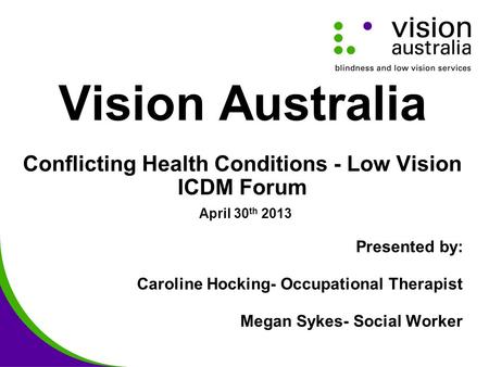 Vision Australia Conflicting Health Conditions - Low Vision ICDM Forum April 30 th 2013 Presented by: Caroline Hocking- Occupational Therapist Megan Sykes-