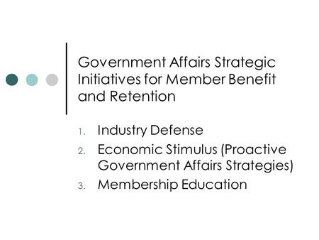 Government Affairs Strategic Initiatives for Member Benefit and Retention 1. Industry Defense 2. Economic Stimulus (Proactive Government Affairs Strategies)