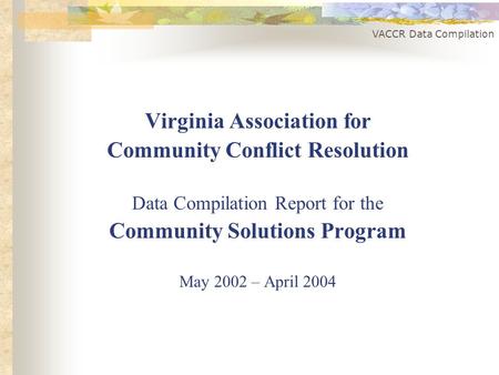 VACCR Data Compilation Virginia Association for Community Conflict Resolution Data Compilation Report for the Community Solutions Program May 2002 – April.