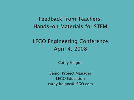 Feedback from Teachers: Hands-on Materials for STEM LEGO Engineering Conference April 4, 2008 Cathy Helgoe Senior Project Manager LEGO Education