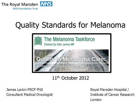 Quality Standards for Melanoma 11 th October 2012 James Larkin FRCP PhDRoyal Marsden Hospital / Consultant Medical OncologistInstitute of Cancer Research.