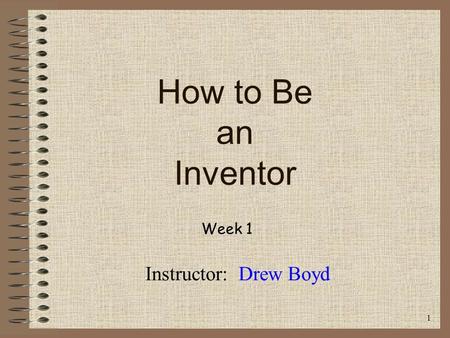 How to Be an Inventor Week 1 Instructor: Drew Boyd 1.
