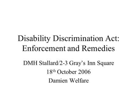 Disability Discrimination Act: Enforcement and Remedies DMH Stallard/2-3 Grays Inn Square 18 th October 2006 Damien Welfare.