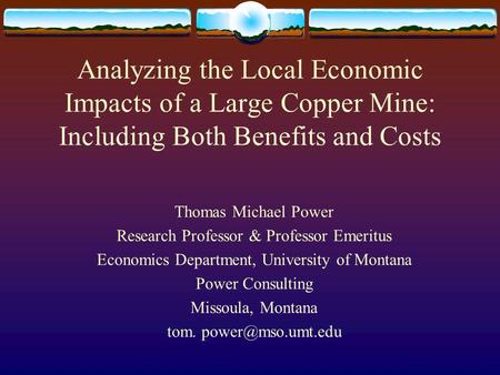 Analyzing the Local Economic Impacts of a Large Copper Mine: Including Both Benefits and Costs Thomas Michael Power Research Professor & Professor Emeritus.