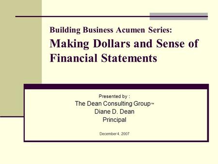 Building Business Acumen Series: Making Dollars and Sense of Financial Statements Presented by : The Dean Consulting Group Diane D. Dean Principal December.