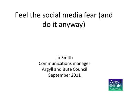 Feel the social media fear (and do it anyway) Jo Smith Communications manager Argyll and Bute Council September 2011.