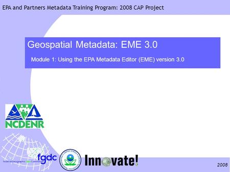2008 EPA and Partners Metadata Training Program: 2008 CAP Project Geospatial Metadata: EME 3.0 Module 1: Using the EPA Metadata Editor (EME) version 3.0.