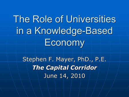 The Role of Universities in a Knowledge-Based Economy Stephen F. Mayer, PhD., P.E. The Capital Corridor June 14, 2010.