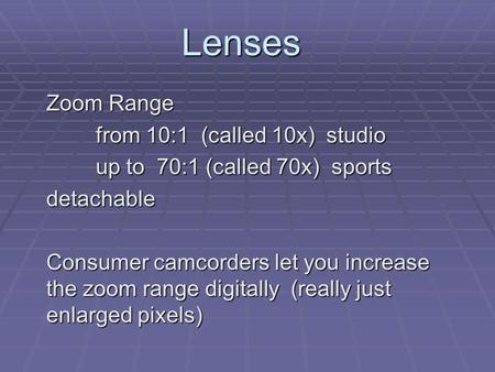 Lenses Zoom Range from 10:1 (called 10x) studio up to 70:1 (called 70x) sports detachable Consumer camcorders let you increase the zoom range digitally.