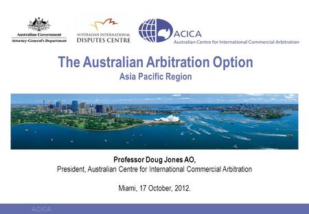 ACICA The Australian Arbitration Option Asia Pacific Region Professor Doug Jones AO, President, Australian Centre for International Commercial Arbitration.