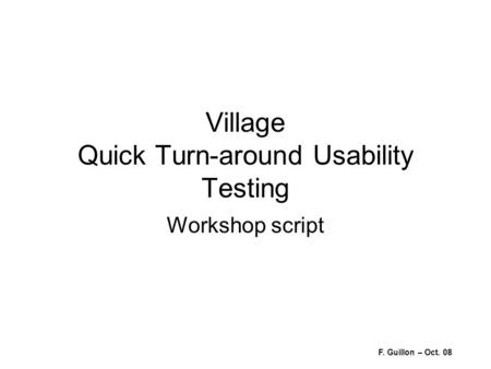 Village Quick Turn-around Usability Testing Workshop script F. Guillon – Oct. 08.