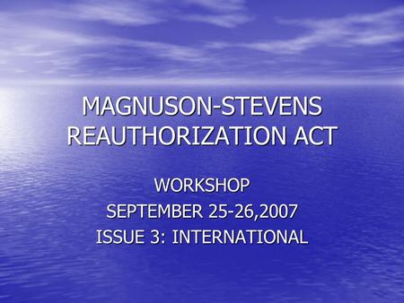 MAGNUSON-STEVENS REAUTHORIZATION ACT WORKSHOP SEPTEMBER 25-26,2007 ISSUE 3: INTERNATIONAL.