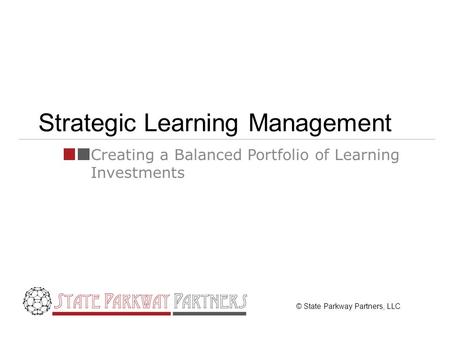© State Parkway Partners, LLC Strategic Learning Management Creating a Balanced Portfolio of Learning Investments.