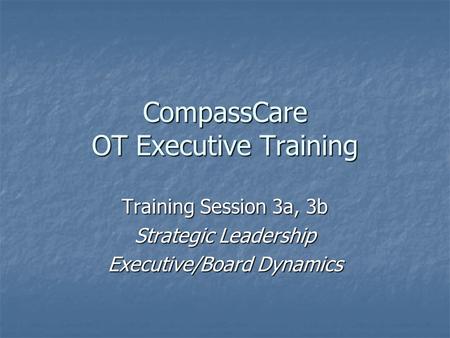 CompassCare OT Executive Training Training Session 3a, 3b Strategic Leadership Executive/Board Dynamics.