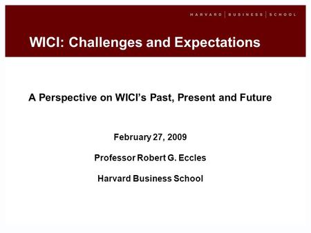 WICI: Challenges and Expectations A Perspective on WICIs Past, Present and Future February 27, 2009 Professor Robert G. Eccles Harvard Business School.