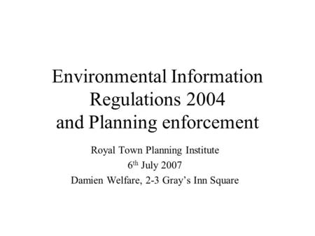 Environmental Information Regulations 2004 and Planning enforcement Royal Town Planning Institute 6 th July 2007 Damien Welfare, 2-3 Grays Inn Square.