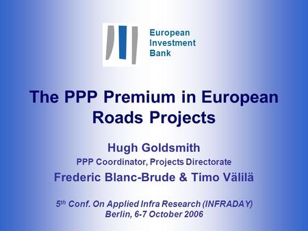 European Investment Bank The PPP Premium in European Roads Projects Hugh Goldsmith PPP Coordinator, Projects Directorate Frederic Blanc-Brude & Timo Välilä