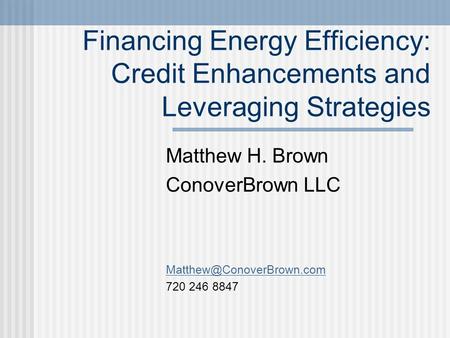 Financing Energy Efficiency: Credit Enhancements and Leveraging Strategies Matthew H. Brown ConoverBrown LLC 720 246 8847.