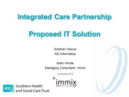 Integrated Care Partnership Proposed IT Solution Siobhan Hanna AD Informatics Mark Hindle Managing Consultant, immix 2y November 2012.